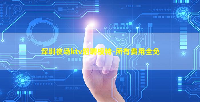 深圳夜场ktv招聘模特-所有费用全免